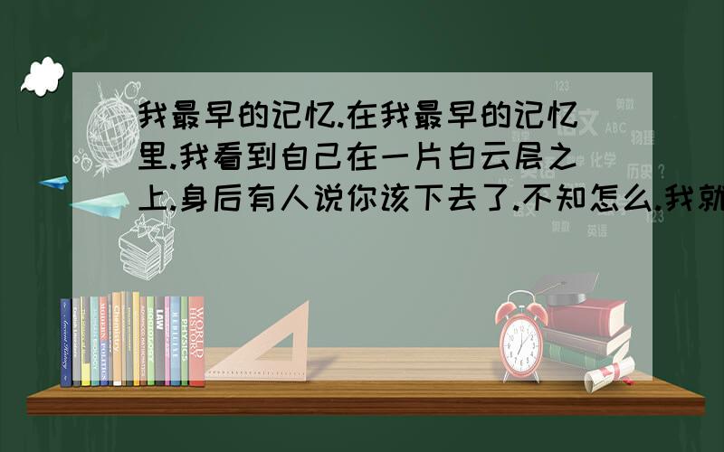 我最早的记忆.在我最早的记忆里.我看到自己在一片白云层之上.身后有人说你该下去了.不知怎么.我就从白云之上往下掉落.过了一会我就失去了一切知觉.什么都不知道了.也什么看不见,也不