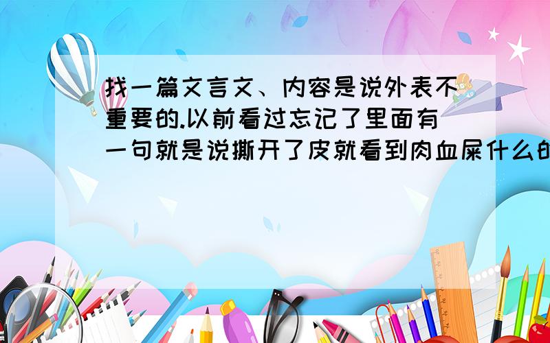 找一篇文言文、内容是说外表不重要的.以前看过忘记了里面有一句就是说撕开了皮就看到肉血屎什么的、反正意思就是说外表不重要、我觉得很有道理、忘记了叫什么.