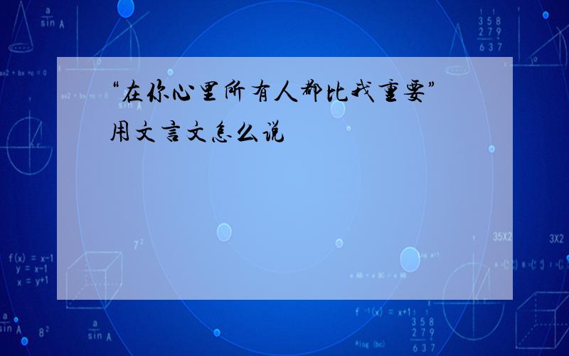 “在你心里所有人都比我重要”用文言文怎么说