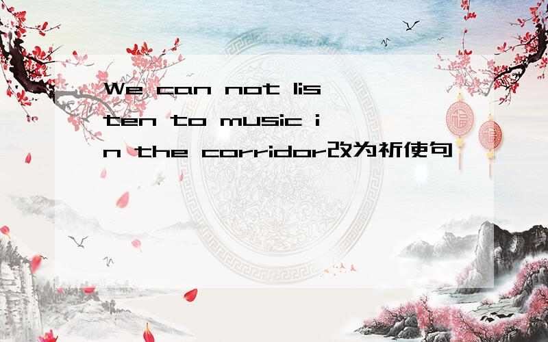 We can not listen to music in the corridor改为祈使句