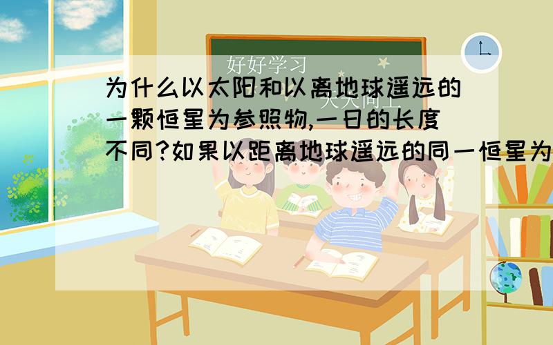 为什么以太阳和以离地球遥远的一颗恒星为参照物,一日的长度不同?如果以距离地球遥远的同一恒星为参照点,则一日的长度为23时56分4秒,叫恒星日.以太阳为参照点,一日时间长度是24小时,叫