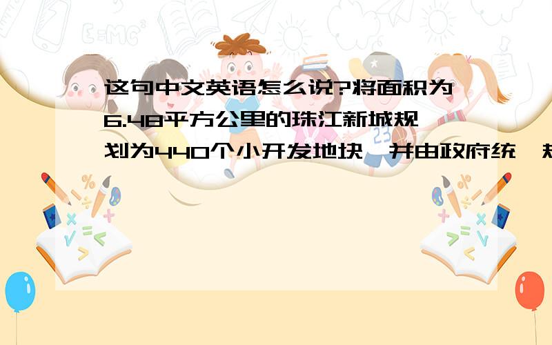 这句中文英语怎么说?将面积为6.48平方公里的珠江新城规划为440个小开发地块,并由政府统一规划、征地、开发、拍卖、管理.珠江新城：Zhujiang New Town