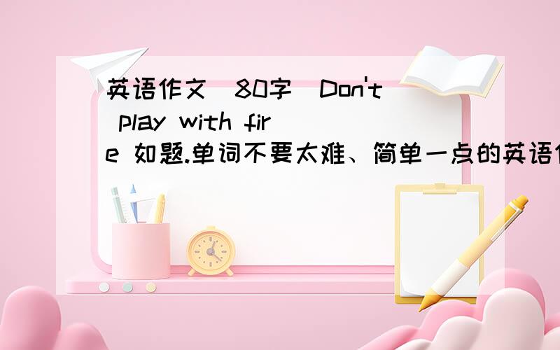 英语作文（80字）Don't play with fire 如题.单词不要太难、简单一点的英语作文!