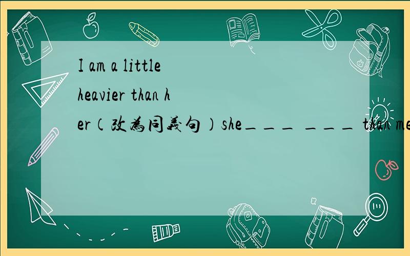 I am a little heavier than her（改为同义句）she___ ___ than meshe is a little ___than me