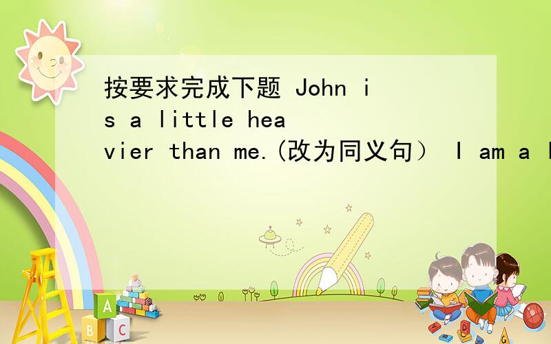 按要求完成下题 John is a little heavier than me.(改为同义句） I am a little ______ than John.