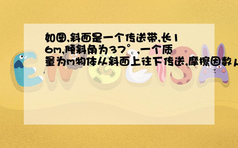 如图,斜面是一个传送带,长16m,倾斜角为37°,一个质量为m物体从斜面上往下传送,摩擦因数μ为0.5.速度为1m/s ,求经过多少时间物体才能传送到底部?