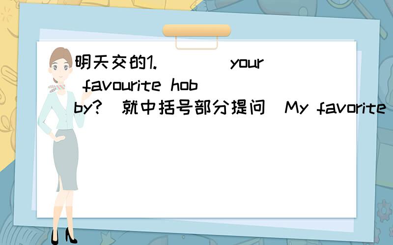 明天交的1.()()your favourite hobby?(就中括号部分提问)My favorite hobby is [swimming].2.I have [black] hair and [brown] eyes.(就中括号部分提问)()()are your hair and eyes?3.Simon lives with [his parents] [in England].(就中括号