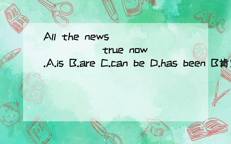 All the news ______ true now.A.is B.are C.can be D.has been B肯定不对 请问A C D选哪个?请给出详细的解析 说明其他2个问什么不可以~