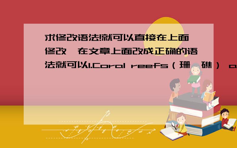 求修改语法!就可以直接在上面修改,在文章上面改成正确的语法就可以1.Coral reefs（珊瑚礁） are the group of coral insects（珊瑚虫）.They made by the coral insects or fishes produces calcium.Calcium produced by some