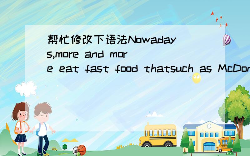 帮忙修改下语法Nowadays,more and more eat fast food thatsuch as McDonald’s,KFC burger king and some other snack bar.Because of thedevelopment of the society,busy work lets some people choose to eat fast foodto solve their hunger problems.The