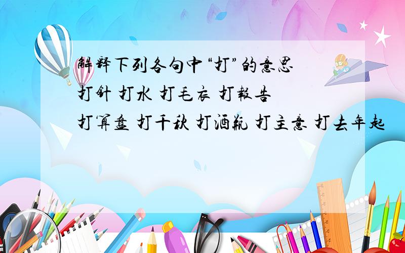 解释下列各句中“打”的意思 打针 打水 打毛衣 打报告 打算盘 打千秋 打酒瓶 打主意 打去年起