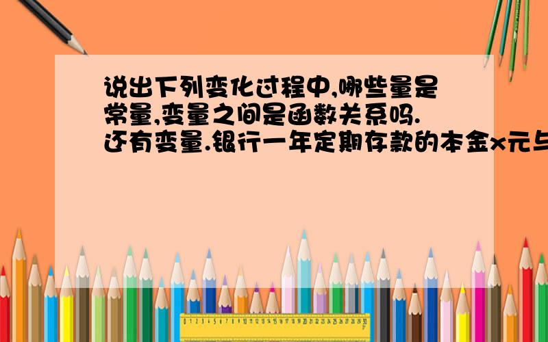 说出下列变化过程中,哪些量是常量,变量之间是函数关系吗.还有变量.银行一年定期存款的本金x元与利息y元的关系