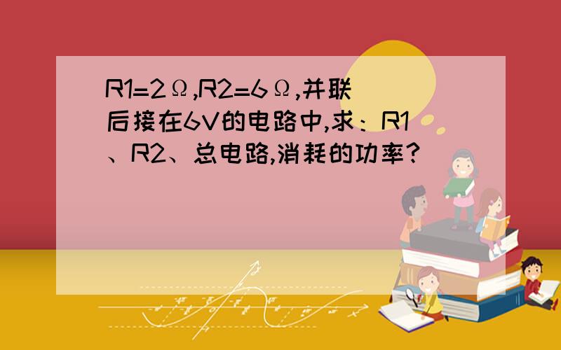 R1=2Ω,R2=6Ω,并联后接在6V的电路中,求：R1、R2、总电路,消耗的功率?