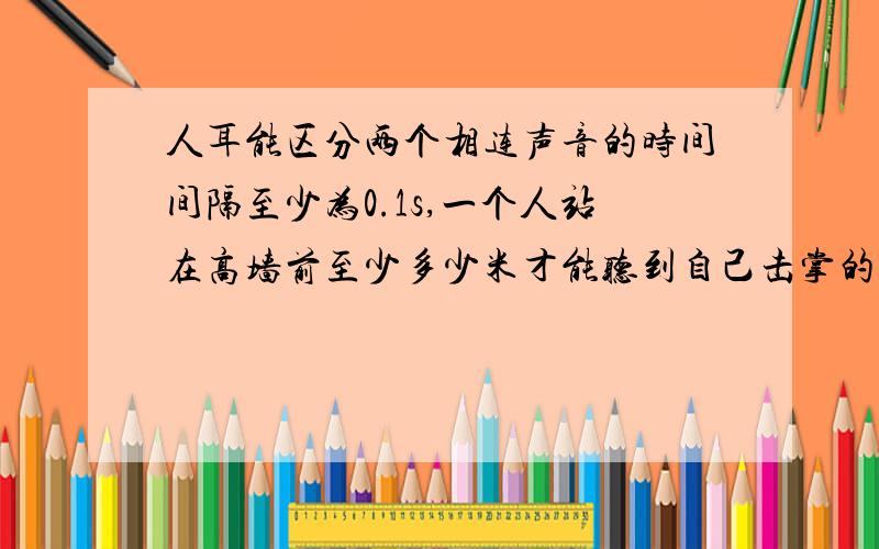 人耳能区分两个相连声音的时间间隔至少为0.1s,一个人站在高墙前至少多少米才能听到自己击掌的回声?1.人耳能区分两个相连声音的时间间隔至少为0.1s,一个人站在高墙前至少多少米才能听到