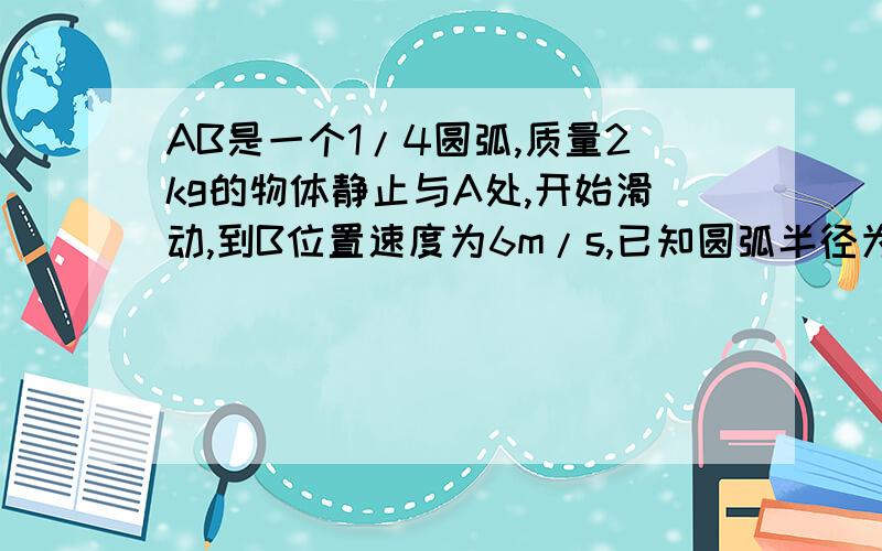 AB是一个1/4圆弧,质量2kg的物体静止与A处,开始滑动,到B位置速度为6m/s,已知圆弧半径为4m,则物体从A到B过程中摩擦力对它作功大小为?-42.4