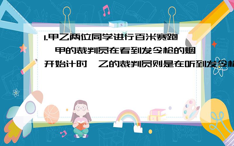 1.甲乙两位同学进行百米赛跑,甲的裁判员在看到发令枪的烟开始计时,乙的裁判员则是在听到发令枪响时开始计时,结果测得甲乙两同学的百米时间一样,实际上,甲和乙比较,谁跑得快,少用多长