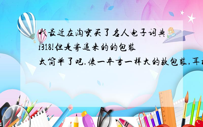 我最近在淘宝买了名人电子词典i318!但是寄过来的的包装太简单了吧.像一本书一样大的软包装,耳机和数据线都是很简单的包装.我记得名人的词典是大的盒子包装.里面配件封装很好.有人买过