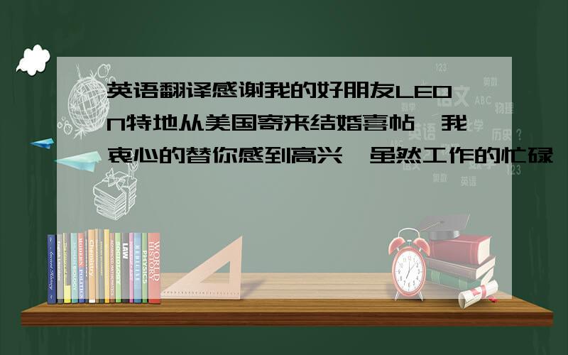 英语翻译感谢我的好朋友LEON特地从美国寄来结婚喜帖,我衷心的替你感到高兴,虽然工作的忙碌,使我没有假期而无法前往参加你的结婚派对,但是我依然献上我的祝福.我的挚友,祝你新婚愉快,