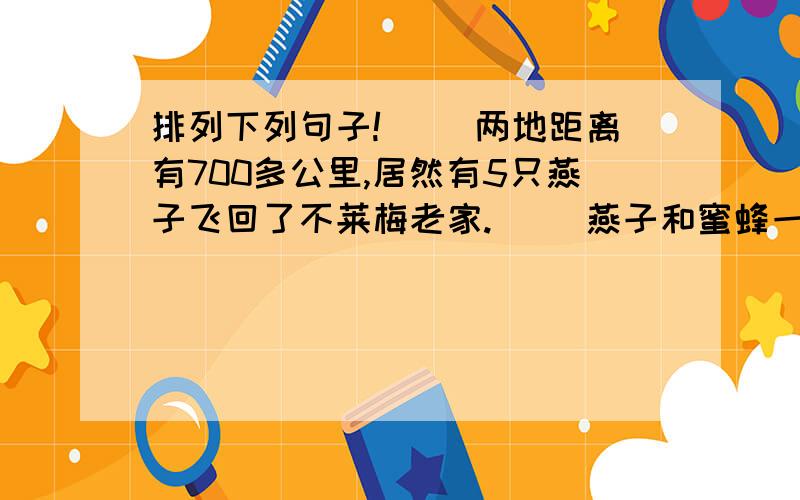 排列下列句子!（ ）两地距离有700多公里,居然有5只燕子飞回了不莱梅老家.（ ）燕子和蜜蜂一样,只飞回原来的地方.（ ）燕子没经过训练,回家的本领也很大.（ ）如果把它们的巢移动几米,即