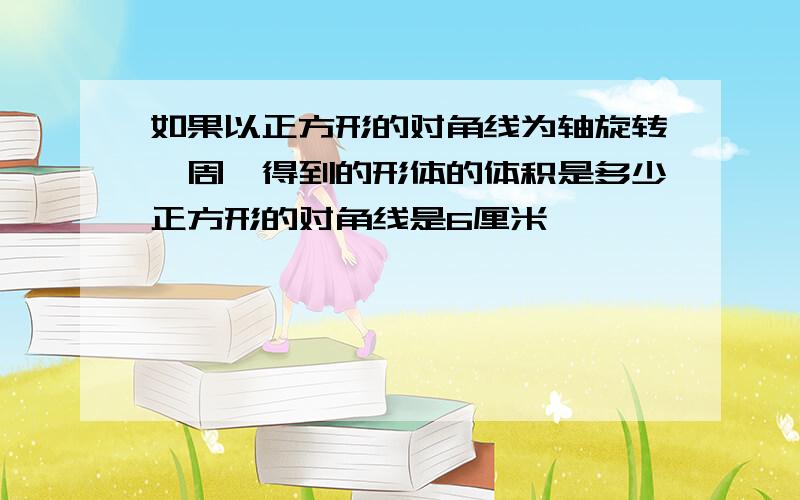 如果以正方形的对角线为轴旋转一周,得到的形体的体积是多少正方形的对角线是6厘米