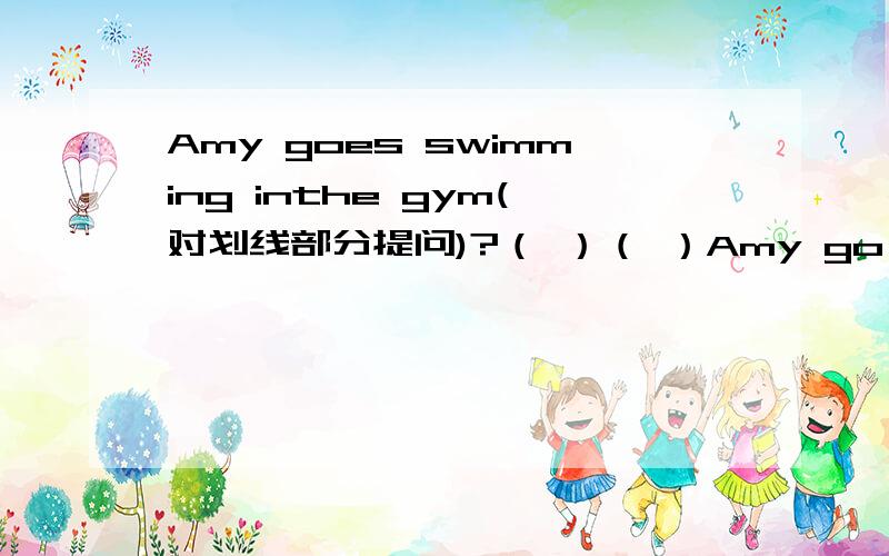 Amy goes swimming inthe gym(对划线部分提问)?（ ）（ ）Amy go swimming?