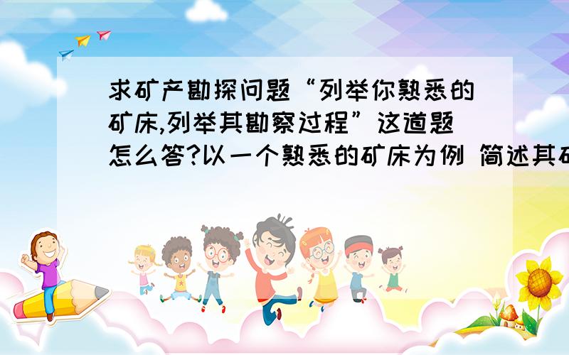 求矿产勘探问题“列举你熟悉的矿床,列举其勘察过程”这道题怎么答?以一个熟悉的矿床为例 简述其矿床勘查的步骤过程