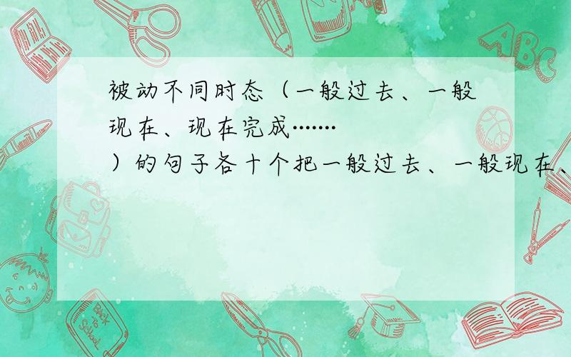 被动不同时态（一般过去、一般现在、现在完成·······）的句子各十个把一般过去、一般现在、一般将来、现在完成、现在进行、现在完成进行、过去进行时、过去将来这8个时态换成起