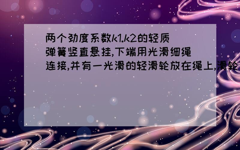 两个劲度系数k1.k2的轻质弹簧竖直悬挂,下端用光滑细绳连接,并有一光滑的轻滑轮放在绳上,滑轮下挂一重力G的物体后滑轮下降,求静止后滑轮下降的距离~请用弹簧串联做~