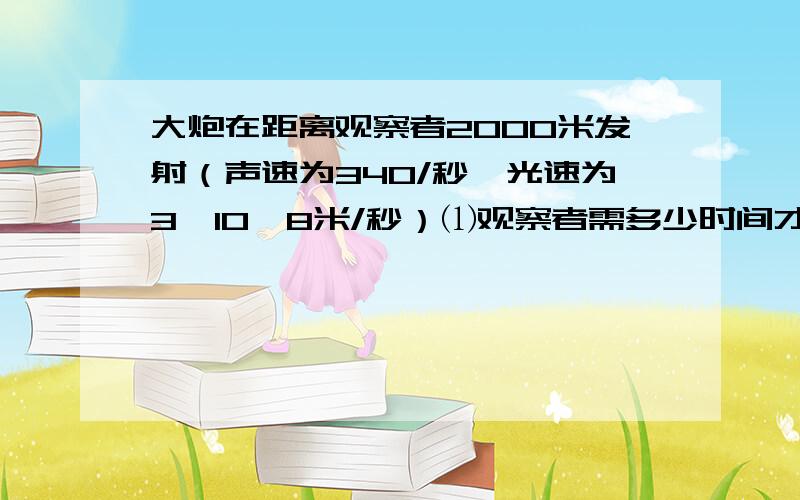 大炮在距离观察者2000米发射（声速为340/秒,光速为3*10^8米/秒）⑴观察者需多少时间才能听到炮声?需要多少时间看到炮口的闪光?⑵上述两个时间比是多少?⑶对上述计算结果,你有何想法?