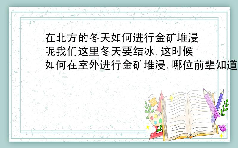 在北方的冬天如何进行金矿堆浸呢我们这里冬天要结冰,这时候如何在室外进行金矿堆浸,哪位前辈知道,这里主要问题是如何解决冬天天气太冷的问题,