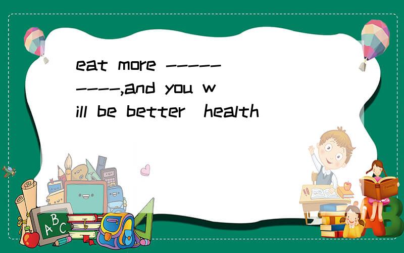 eat more ---------,and you will be better(health)