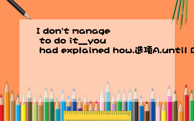 I don't manage to do it__you had explained how.选项A.until B.unless.C.when D.before答案是A．为什么B 不行?