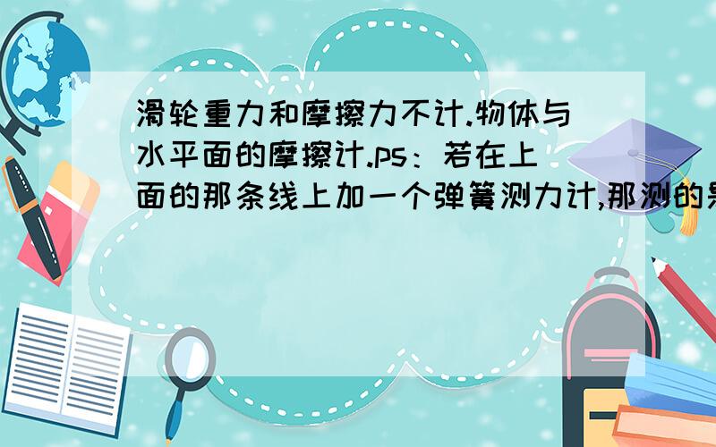 滑轮重力和摩擦力不计.物体与水平面的摩擦计.ps：若在上面的那条线上加一个弹簧测力计,那测的是什么的力?main：怎么看这种滑轮图?