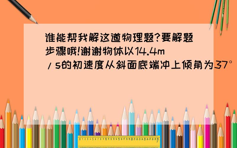 谁能帮我解这道物理题?要解题步骤哦!谢谢物体以14.4m/s的初速度从斜面底端冲上倾角为37°的斜坡,到最高点后再滑下,已知物体与斜面间的动摩擦因数为0.15,求：（1）.物体沿斜面上滑的最大位