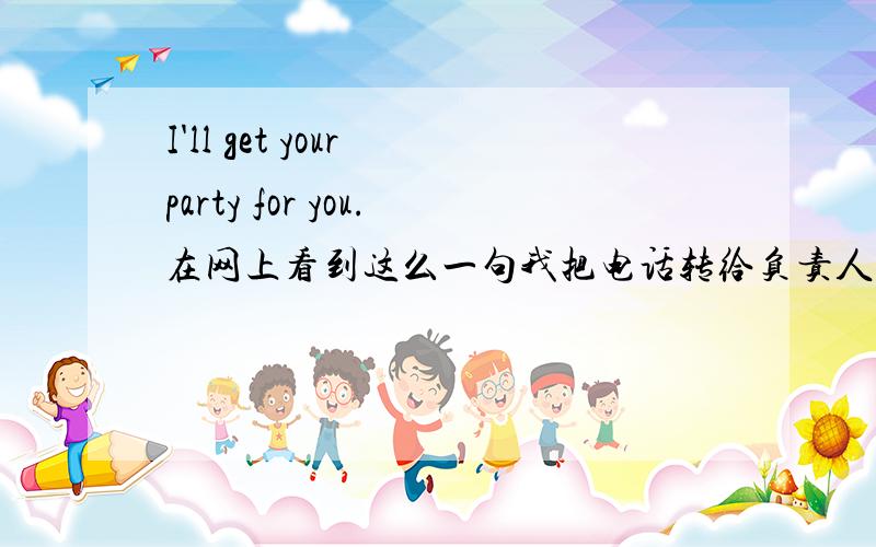 I'll get your party for you.在网上看到这么一句我把电话转给负责人.I'll get your party for you.在打电话的时候,确实有这么用的吗?一般说,我把电话转给负责人.英语怎么说?