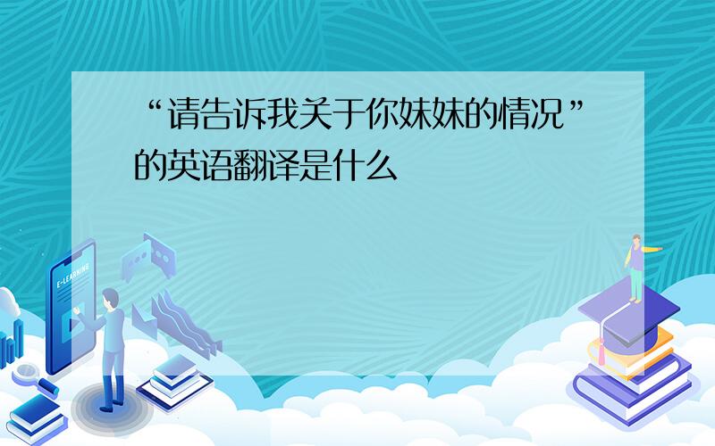 “请告诉我关于你妹妹的情况”的英语翻译是什么