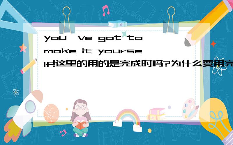 you've got to make it yourself!这里的用的是完成时吗?为什么要用完成时啊!顺便翻译一下