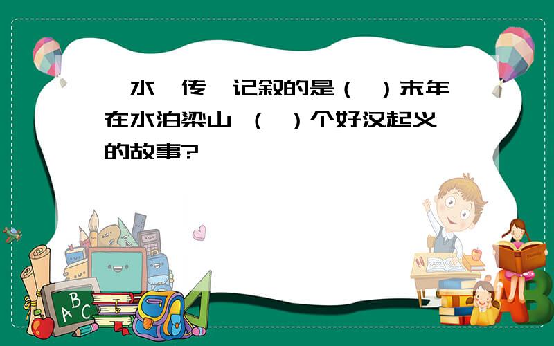 《水浒传》记叙的是（ ）末年在水泊梁山 （ ）个好汉起义的故事?