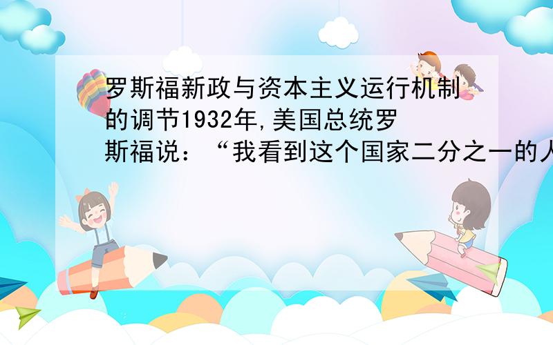 罗斯福新政与资本主义运行机制的调节1932年,美国总统罗斯福说：“我看到这个国家二分之一的人们住无定所,衣不蔽体,食不果腹.什么是衡量进步的标准?那不是看已经拥有很多的人是否能获