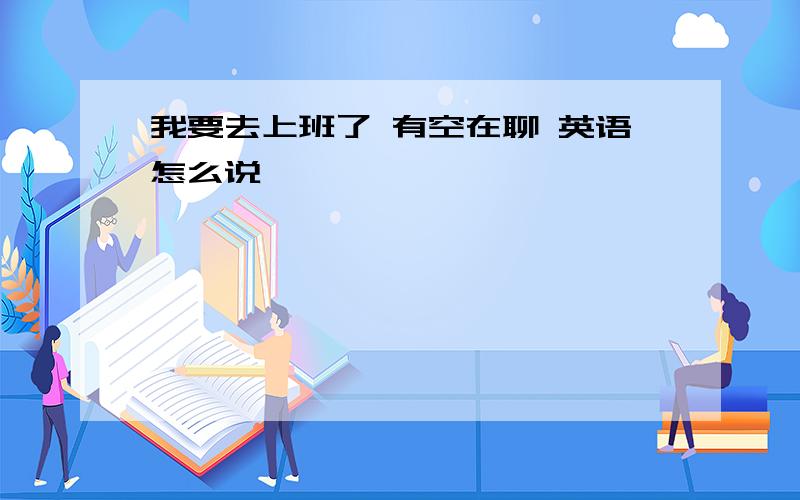 我要去上班了 有空在聊 英语怎么说