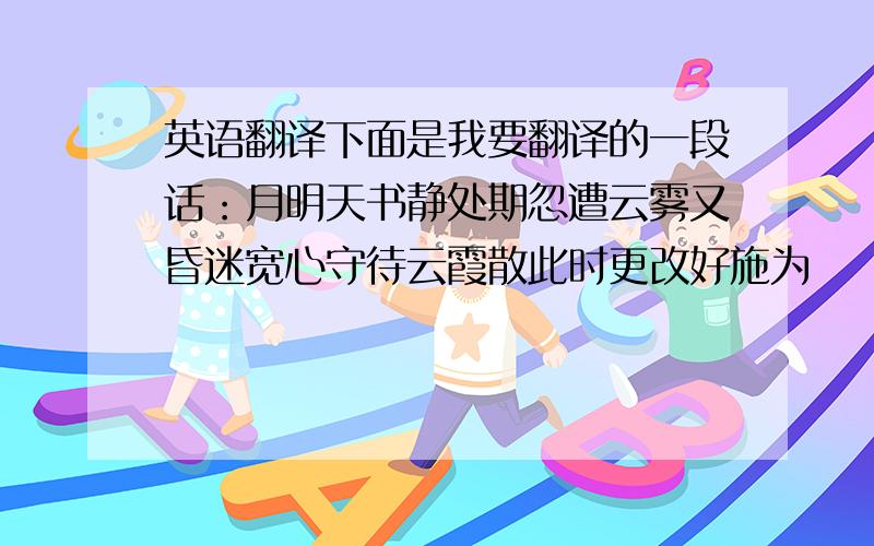 英语翻译下面是我要翻译的一段话：月明天书静处期忽遭云雾又昏迷宽心守待云霞散此时更改好施为