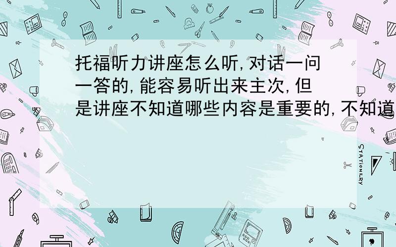 托福听力讲座怎么听,对话一问一答的,能容易听出来主次,但是讲座不知道哪些内容是重要的,不知道哪些可能会考