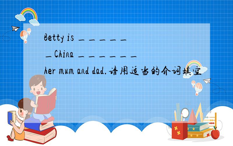 Betty is ______China ______ her mum and dad.请用适当的介词填空