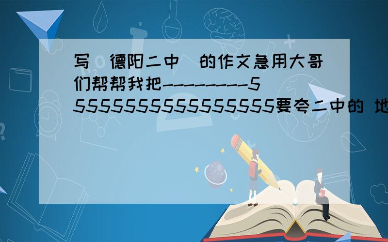 写（德阳二中）的作文急用大哥们帮帮我把--------55555555555555555要夸二中的 地点,景色等等