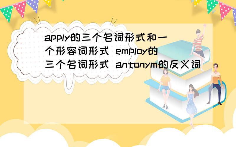 apply的三个名词形式和一个形容词形式 employ的三个名词形式 antonym的反义词