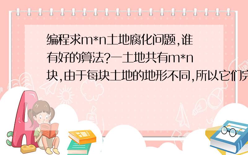 编程求m*n土地腐化问题,谁有好的算法?一土地共有m*n块,由于每块土地的地形不同,所以它们完全腐化所需要的时间分别是t[m][n].每块土地当且仅当与它相邻的某块土地完全腐化后才开始腐化.土