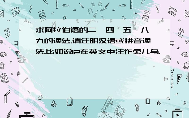 求阿拉伯语的二、四、五、八、九的读法.请注明汉语或拼音读法.比如说12在英文中注作兔儿乌.