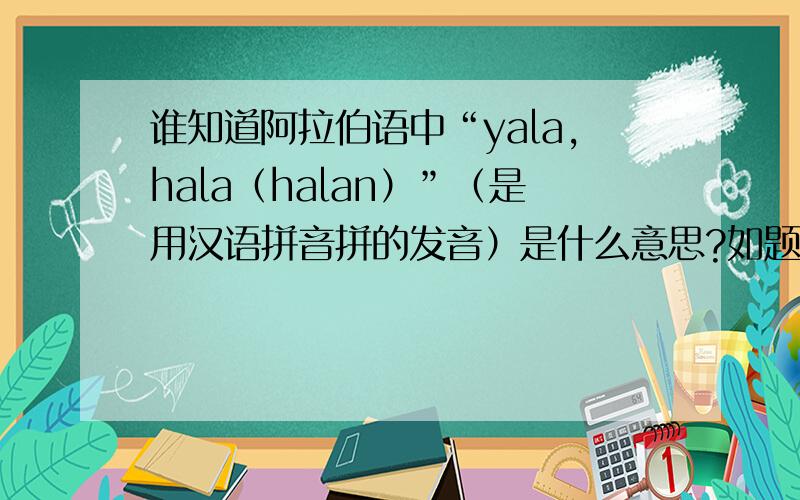 谁知道阿拉伯语中“yala,hala（halan）”（是用汉语拼音拼的发音）是什么意思?如题.