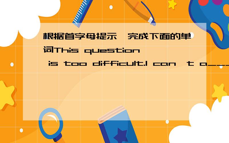 根据首字母提示,完成下面的单词This question is too difficult.I can't a______ it.