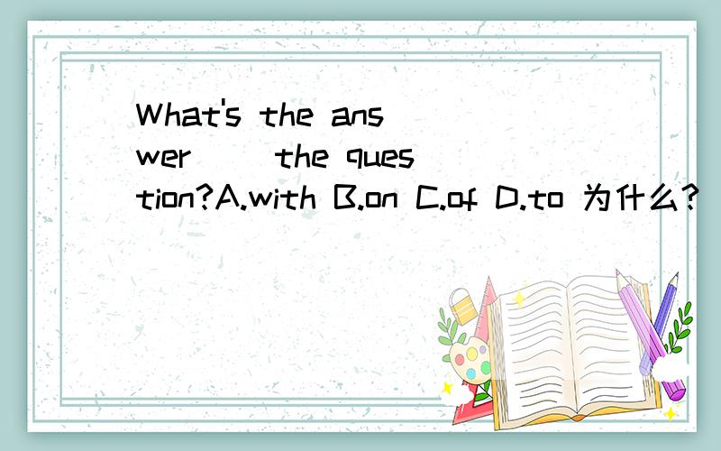 What's the answer __the question?A.with B.on C.of D.to 为什么?